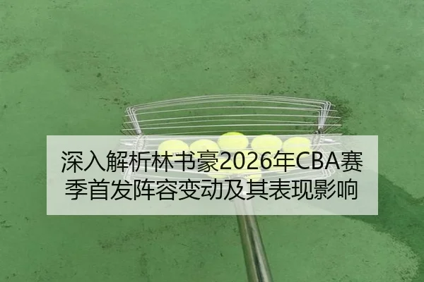 深入解析林书豪2026年CBA赛季首发阵容变动及其表现影响