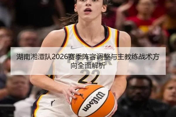 湖南湘潭队2026赛季阵容调整与主教练战术方向全面解析